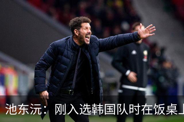 池东沅：刚入选韩国队时在饭桌上不敢说话，因为身边全是前辈